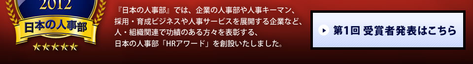 『日本の人事部』では、企業の人事部や人事キーマン、採用・育成ビジネスや人事サービスを展開する企業など、人・組織関連で功績のある方々を表彰する、日本の人事部「ＨＲアワード」を創設いたしました。