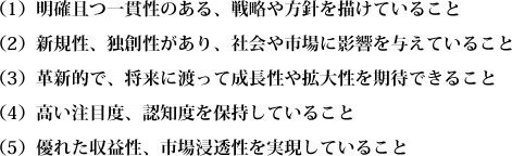 （1）明確且つ一貫性のある、戦略や方針を描けていること
（2）新規性、独創性があり、社会や市場に影響を与えていること（3）革新的で、将来に渡って成長性や拡大性を期待できること（4）高い注目度、認知度を保持していること（5）優れた収益性、市場浸透性を実現していること