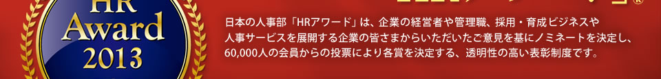 日本の人事部「ＨＲアワード」は、企業の経営者や管理職、採用・育成ビジネスや人事サービスを展開する企業の皆さまからいただいたご意見を基にノミネートを決定し、60,000人の会員からの投票により各賞を決定する、透明性の高い表彰制度です。