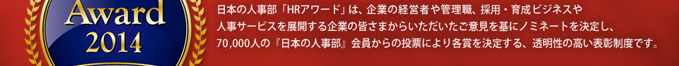 日本の人事部「ＨＲアワード」は、企業の経営者や管理職、採用・育成ビジネスや人事サービスを展開する企業の皆さまからいただいたご意見を基にノミネートを決定し、66,000人の会員からの投票により各賞を決定する、透明性の高い表彰制度です。