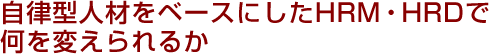 自律型人材をベースにしたHRM・HRDで何を変えられるか