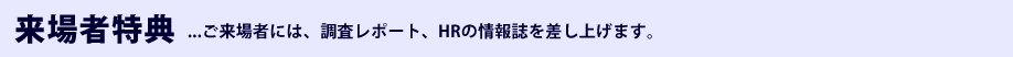 来場者特典 ご来場者には、調査レポート、HRの情報誌を差し上げます。