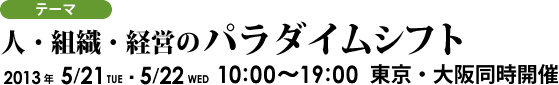 テーマ：「人・組織・経営のパラダイムシフト」 2013年5月21日、22日 10時～19時 東京・大阪同時開催