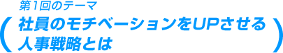 第1回のテーマ 社員のモチベーションをUPさせる人事戦略とは