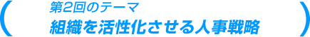 第2回のテーマ 組織を活性化させる人事戦略