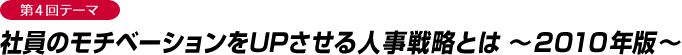 第4回テーマ 社員のモチベーションをUPさせる人事戦略とは ～2010年版～  