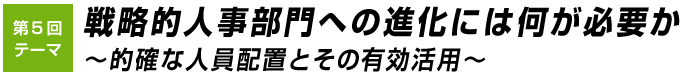 第5回テーマ 戦略的人事部門への進化には何が必要か
～的確な人員配置とその有効活用～  