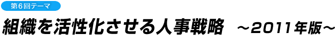 第6回テーマ 組織を活性化させる人事戦略　～2011年版～