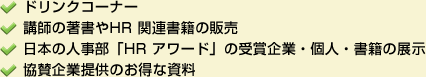 ドリンクコーナー、講師の著書やHR関連書籍の販売、日本の人事部「HR アワード」の受賞企業・個人・書籍の展示、協賛企業提供のお得な資料