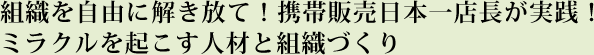 組織を自由に解き放て！携帯販売日本一店長が実践！ ミラクルを起こす人材と組織づくり