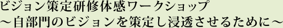 ビジョン策定研修体感ワークショップ ～自部門のビジョンを策定し浸透させるために～