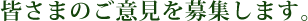 皆さまのご意見を募集します