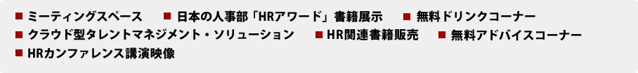 ミーティングスペース、日本の人事部「HRアワード」書籍展示、無料ドリンクコーナー、クラウド型タレントマネジメント・ソリューション、HR関連書籍販売、無料アドバイスコーナー、HRカンファレンス講演映像