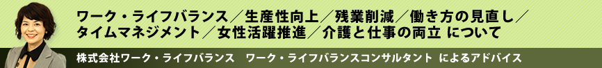 ワーク・ライフバランス/生産性向上/残業削減/働き方の見直し/タイムマネジメント/女性活躍推進/介護と仕事の両立 について 株式会社ワーク・ライフバランス ワーク・ライフバランスコンサルタントによるアドバイス