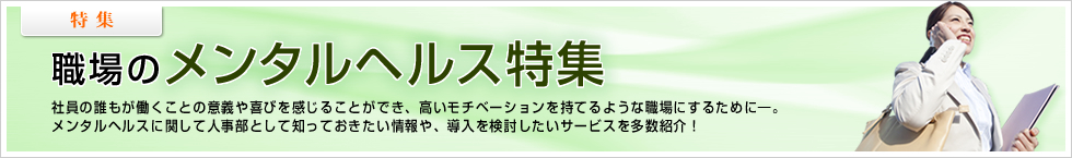 【特集】 職場のメンタルヘルス特集 社員の誰もが働くことの意義や喜びを感じることができ、高いモチベーションを持てるような職場にするために―。メンタルヘルスに関して人事部として知っておきたい情報や、導入を検討したいサービスを多数紹介！