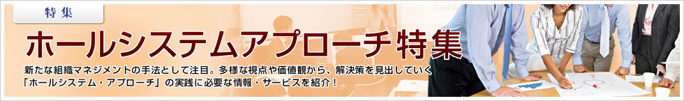 【特集】ホールシステムアプローチ特集 新たな組織マネジメントの手法として注目。多様な視点や価値観から、解決策を見出していく「ホールシステム・アプローチ」の実践に必要な情報・サービスを紹介！