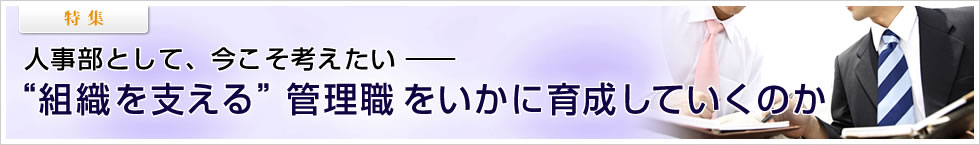 【特集】人事部として、今こそ考えたい――“組織を支える”管理職をいかに育成していくのか