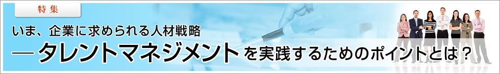 【特集】いま、企業に求められる人材戦略――タレントマネジメントを実践するためのポイントとは？