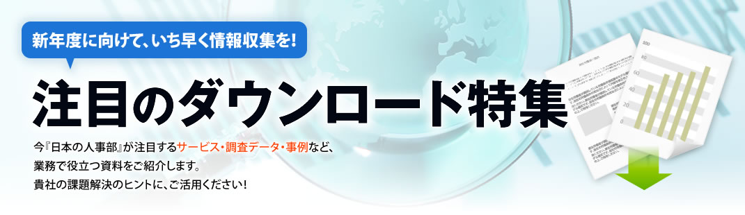 来期に向けて、いち早く情報収集を！注目のダウンロード特集　今『日本の人事部』が注目するサービス・調査データ・事例など、
業務で役立つ資料をご紹介します。貴社の課題解決のヒントに、ご活用ください！